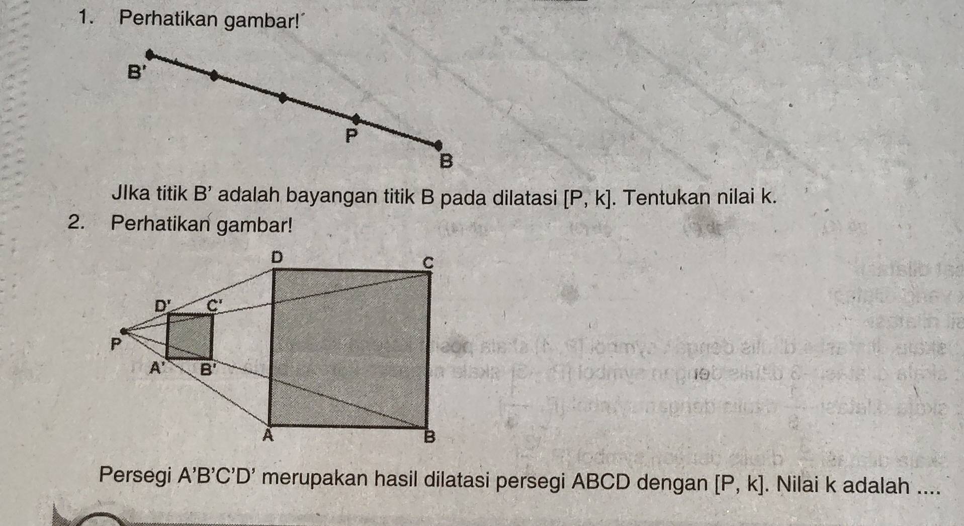 Perhatikan gambar!
JIka titik B' adalah bayangan titik B pada dilatasi [P,k]. Tentukan nilai k.
2. Perhatikan gambar!
Persegi A'B'C'D' merupakan hasil dilatasi persegi ABCD dengan [P,k]. Nilai k adalah ....