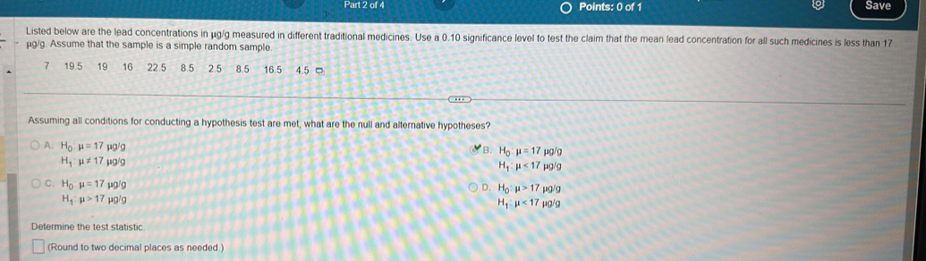 Save
Listed below are the lead concentrations in μg/g measured in different traditional medicines. Use a 0.10 significance level to test the claim that the mean lead concentration for all such medicines is less than 17
μg/g. Assume that the sample is a simple random sample
7 19.5 19 16 22.5 8.5 2.5 8.5 16.5 4.5 □
Assuming all conditions for conducting a hypothesis test are met, what are the null and alternative hypotheses?
A. H_0:mu =17mu g/g
B. H_0:mu =17mu g/g
H_1:mu != 17mu g/g
H_1:mu <17mu g/g
C. H_0:mu =17mu g/g
D. H_0:mu >17mu g/g
H_1:mu >17mu g/g
H_1:mu <17mu g/g
Determine the test statistic
(Round to two decimal places as needed.)
