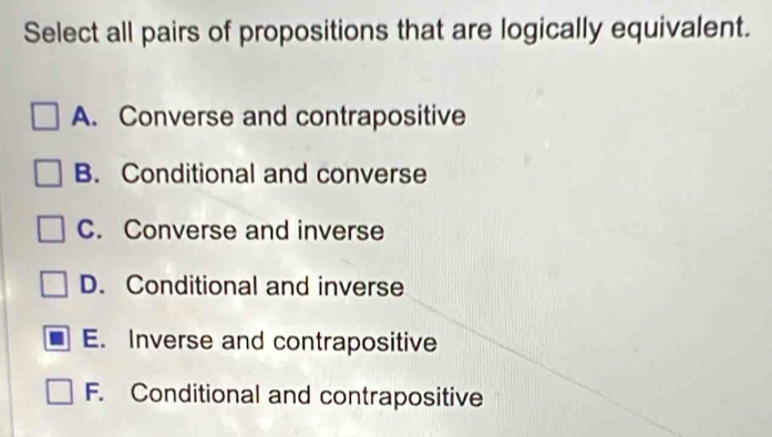 Select all pairs of propositions that are logically equivalent.
A. Converse and contrapositive
B. Conditional and converse
C. Converse and inverse
D. Conditional and inverse
E. Inverse and contrapositive
F. Conditional and contrapositive