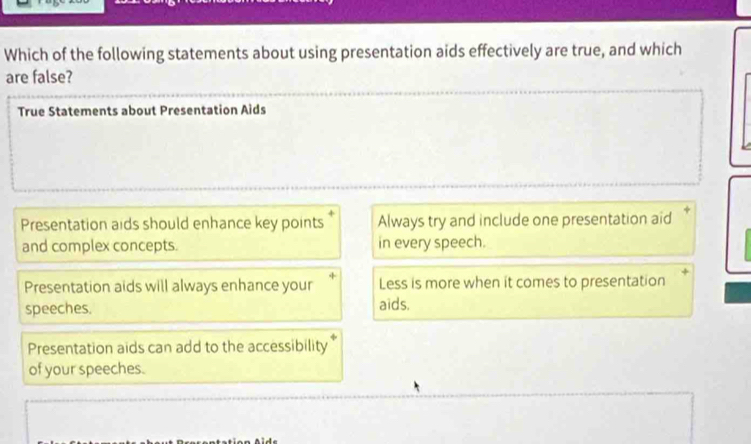 Which of the following statements about using presentation aids effectively are true, and which
are false?
True Statements about Presentation Aids
Presentation aids should enhance key points Always try and include one presentation aid
and complex concepts. in every speech.
Presentation aids will always enhance your Less is more when it comes to presentation
speeches.
aids.
Presentation aids can add to the accessibility
of your speeches.