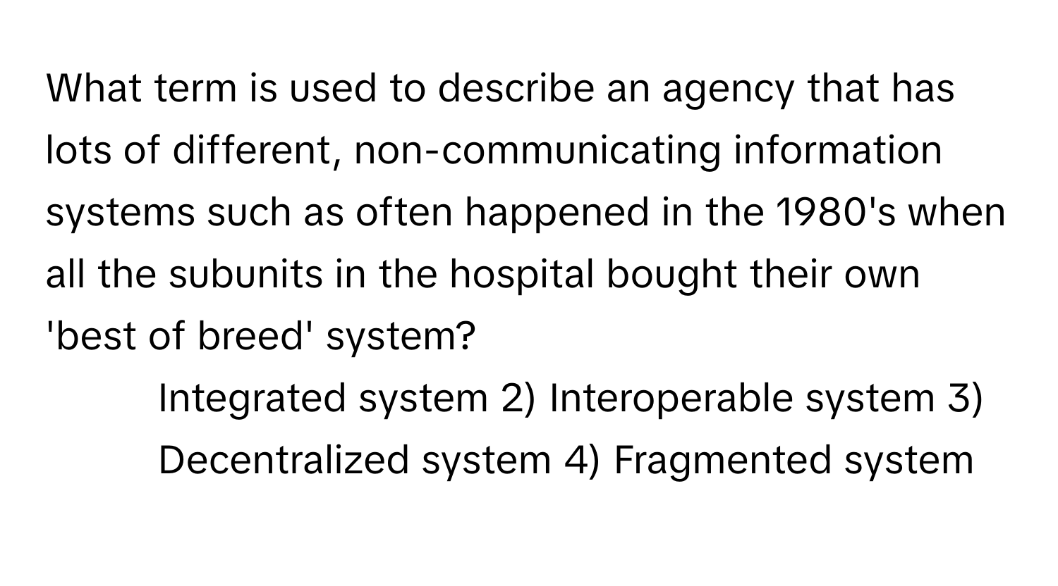 What term is used to describe an agency that has lots of different, non-communicating information systems such as often happened in the 1980's when all the subunits in the hospital bought their own 'best of breed' system?

1) Integrated system 2) Interoperable system 3) Decentralized system 4) Fragmented system