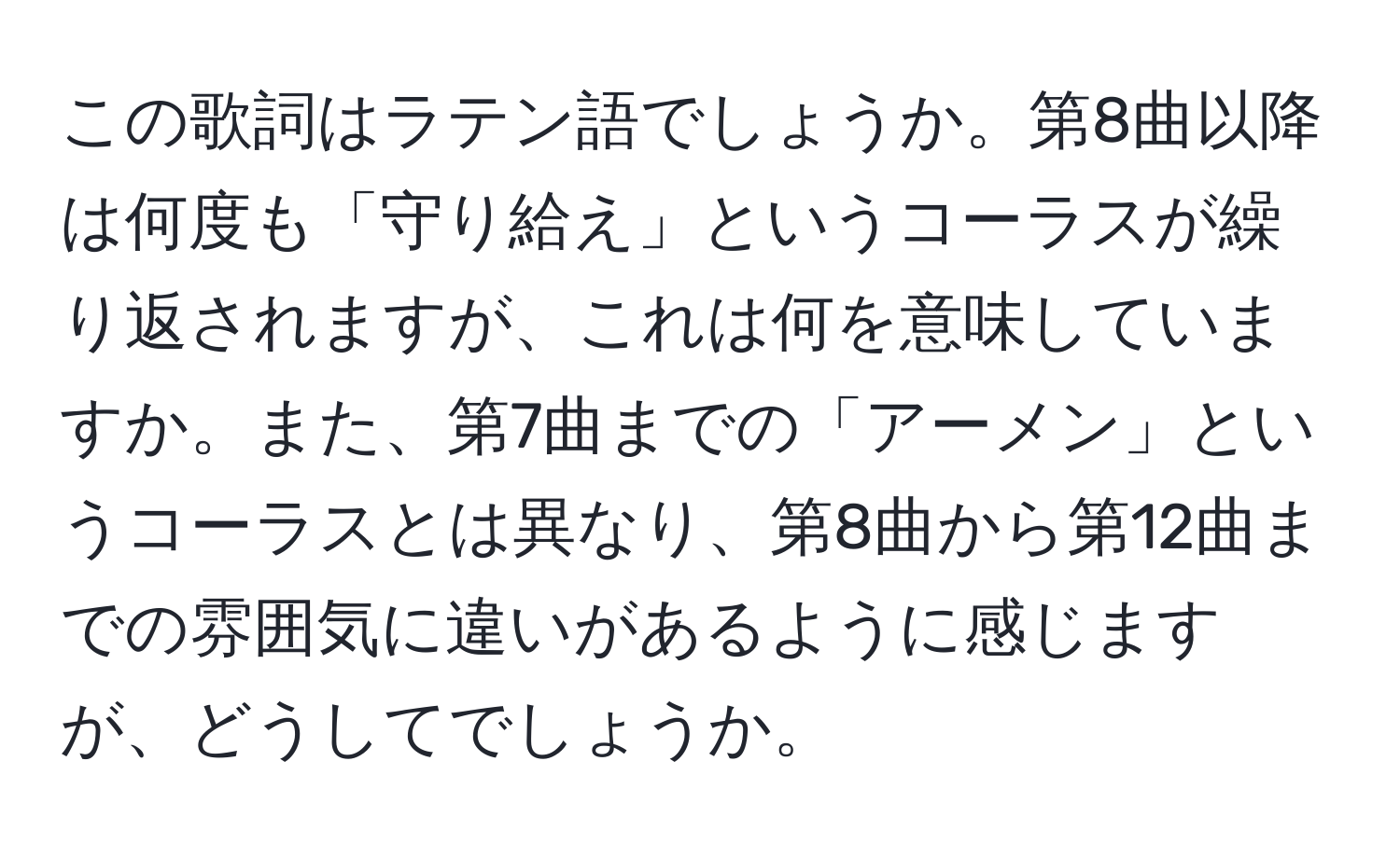 この歌詞はラテン語でしょうか。第8曲以降は何度も「守り給え」というコーラスが繰り返されますが、これは何を意味していますか。また、第7曲までの「アーメン」というコーラスとは異なり、第8曲から第12曲までの雰囲気に違いがあるように感じますが、どうしてでしょうか。