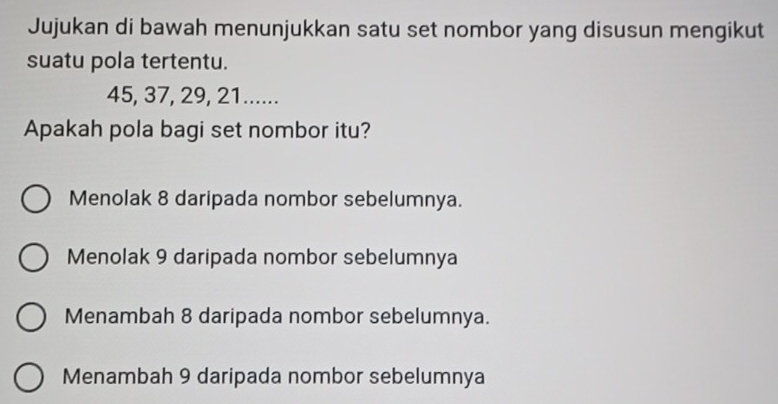 Jujukan di bawah menunjukkan satu set nombor yang disusun mengikut
suatu pola tertentu.
45, 37, 29, 21......
Apakah pola bagi set nombor itu?
Menolak 8 daripada nombor sebelumnya.
Menolak 9 daripada nombor sebelumnya
Menambah 8 daripada nombor sebelumnya.
Menambah 9 daripada nombor sebelumnya