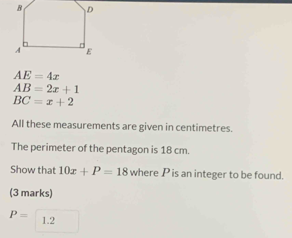 AE=4x
AB=2x+1
BC=x+2
All these measurements are given in centimetres. 
The perimeter of the pentagon is 18 cm. 
Show that 10x+P=18 where P is an integer to be found. 
(3 marks)
P= 1.2