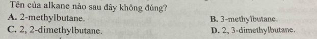 Tên của alkane nào sau đây không đúng?
A. 2 -methylbutane. B. 3 -methylbutane.
C. 2, 2 -dimethylbutane. D. 2, 3 -dimethylbutane.