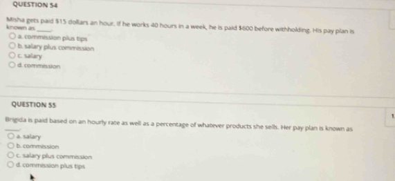 Misha gets paid $15 dollars an hour. if he works 40 hours in a week, he is paid $600 before withholding. His pay plan is
known as_ .
a. commission plus tips
b. salary plus commission
c. salary
d. commission
QUESTION 55
1
_Brigida is paid based on an hourly rate as well as a percentage of whatever products she sells. Her pay plan is known as
.
a. salary
b. commission
c. salary pilus commission
d. commission plus tips