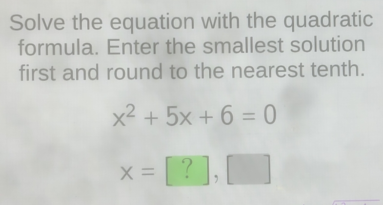 Solve the equation with the quadratic 
formula. Enter the smallest solution 
first and round to the nearest tenth.
x^2+5x+6=0
x=[?],[]