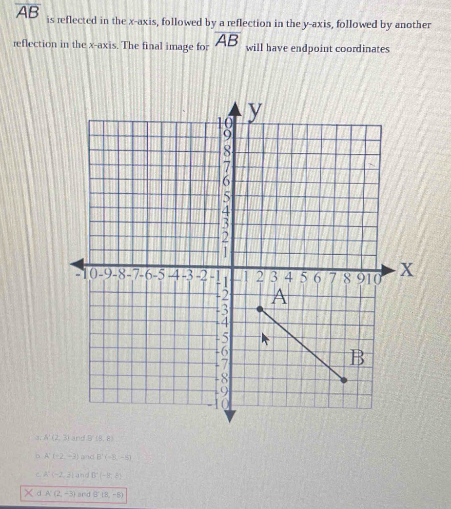 overline AB is reflected in the x-axis, followed by a reflection in the y-axis, followed by another
reflection in the x-axis. The final image for overline AB will have endpoint coordinates
、 A'(2,3) and B'(8,8)
。 A'(-2,-3) and B'(-8,-8)
C. A:(-2,3) and B'(-8,8)
d A'(2,-3) and B'(8,-8)