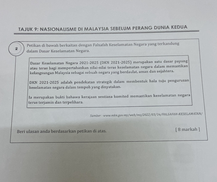 TAJUK 9: NASIONALISME DI MALAYSIA SEBELUM PERANG DUNIA KEDUA 
Petikan di bawah berkaitan dengan Falsafah Keselamatan Negara yang terkandung 
2 dalam Dasar Keselamatan Negara. 
Dasar Keselamatan Negara 2021-2025 (DKN 2021-2025) merupakan satu dasar payung 
atau teras bagi mempertahankan nilai-nilai teras keselamatan negara dalam memastikan 
kelangsungan Malaysia sebagai sebuah negara yang berdaulat, aman dan sejahtera. 
DKN 2021-2025 adalah pendekatan strategik dalam membentuk hala tuju pengurusan 
keselamatan negara dalam tempoh yang dinyatakan. 
Ia merupakan bukti bahawa kerajaan sentiasa komited memastikan keselamatan negara 
terus terjamin dan terpelihara. 
Sumber : www.mkn.gov.my/web/ms/2022/03/16/FALSAFAH-KESELAMATAN/ 
Beri ulasan anda berdasarkan petikan di atas. [ 8 markah ]