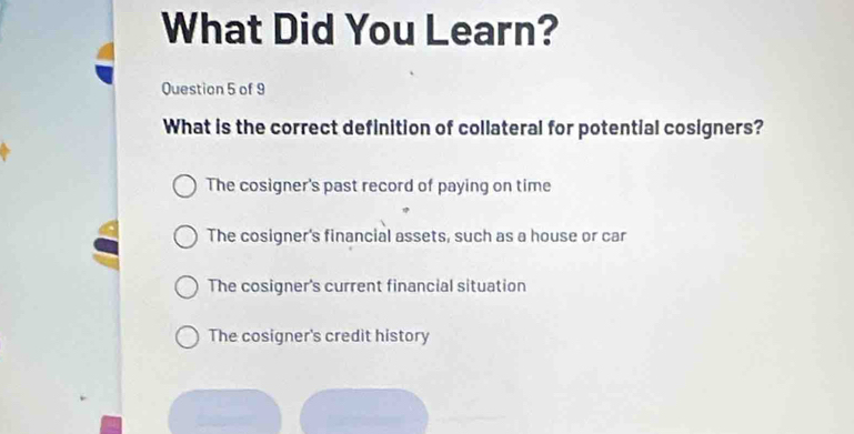 What Did You Learn?
Question 5 of 9
What is the correct definition of collateral for potential cosigners?
The cosigner's past record of paying on time
The cosigner's financial assets, such as a house or car
The cosigner's current financial situation
The cosigner's credit history