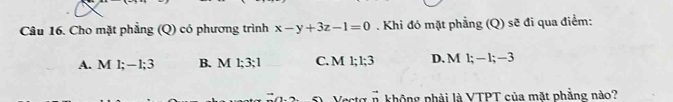 Cho mặt phẳng (Q) có phương trình x-y+3z-1=0. Khi đó mặt phẳng (Q) sẽ đi qua điểm:
A. M 1; −1; 3 B. M 1; 3; 1 C. M 1; 1; 3 D. M 1 −1; -3. 
Vectá vector n không phải là VTPT của mặt phẳng nào?