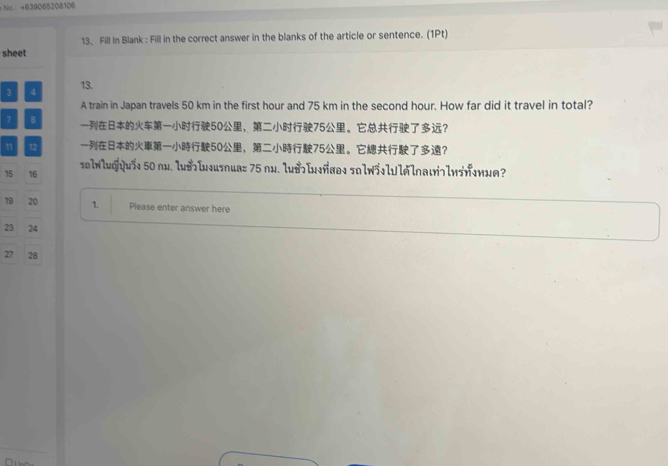 No. +639065208106 
13. Fill In Blank : Fill in the correct answer in the blanks of the article or sentence. (1Pt) 
sheet 
3 4 13. 
A train in Japan travels 50 km in the first hour and 75 km in the second hour. How far did it travel in total?
7 8 50 ， 75 。？ 
1 12 50 ， 75 。？
15 16 sa1w1wq1us1 50 nx. luoln4usnua= 75 nw. luBIw+ña@1 snlw51l1lalna17lw5n1w1?
19 20 1. Please enter answer here
23 24
27 28