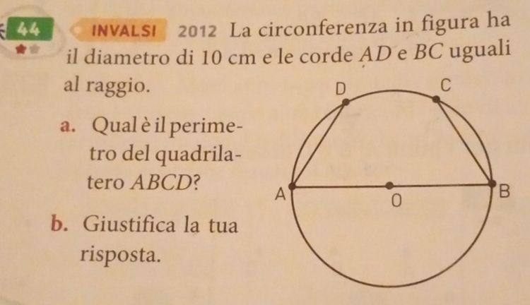 INVALSI 2012 La circonferenza in figura ha 
il diametro di 10 cm e le corde AD e BC uguali 
al raggio. 
a. Qual è il perime- 
tro del quadrila- 
tero ABCD? 
b. Giustifica la tua 
risposta.