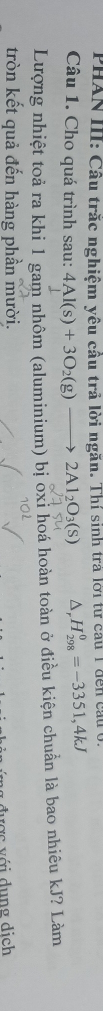 PHAN III: Cầu trăc nghiệm yêu cầu trả lời ngăn. Thí sinh trả lời tử cau 1 đến cầu 
Câu 1. Cho quá trình sau: 4Al(s)+3O_2(g)to 2Al_2O_3(s) D, H_(298)^0=-3351,4kJ
Lượng nhiệt toả ra khi 1 gam nhôm (aluminium) bị oxi hoá hoàn toàn ở điều kiện chuẩn là bao nhiêu kJ? Làm 
tròn kết quả đến hàng phần mười.