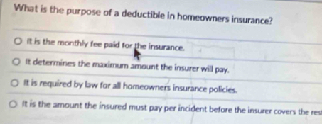 What is the purpose of a deductible in homeowners insurance?
It is the monthly fee paid for the insurance.
It determines the maximum amount the insurer will pay.
It is required by law for all homeowners insurance policies.
It is the amount the insured must pay per incident before the insurer covers the res