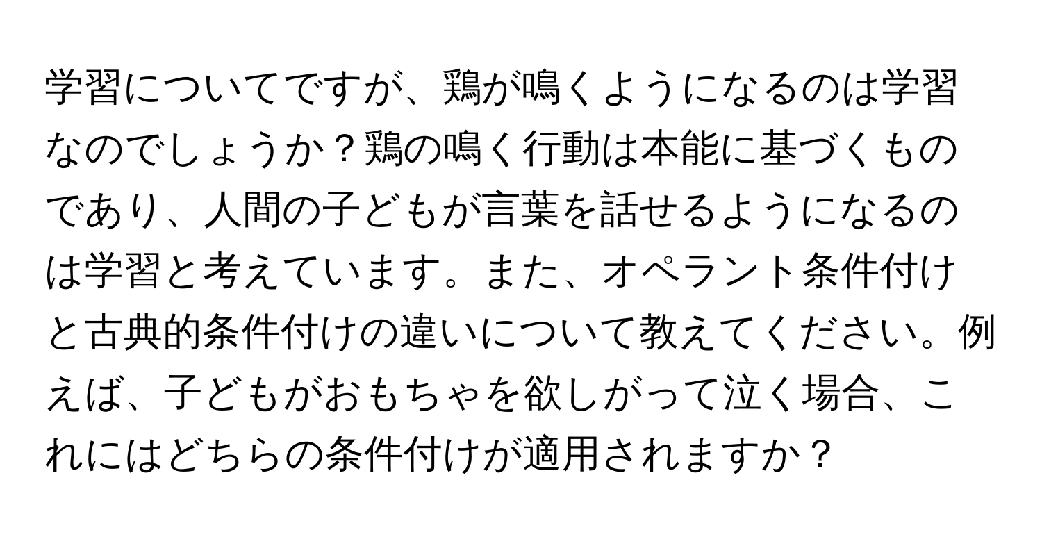 学習についてですが、鶏が鳴くようになるのは学習なのでしょうか？鶏の鳴く行動は本能に基づくものであり、人間の子どもが言葉を話せるようになるのは学習と考えています。また、オペラント条件付けと古典的条件付けの違いについて教えてください。例えば、子どもがおもちゃを欲しがって泣く場合、これにはどちらの条件付けが適用されますか？