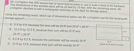 Mr. Livingston has 326 square feet of wood that he plans to use to build a deck in his backyard.
The dimensions of the wooden deck will be 20 feet by 15 feet. With the remaining wood, Mr.
Livingston decides to add a rectangular extension to the deck for storage space.
Using the remaining wood, which set of dimensions below can Mr. Livingston use for the rectangular
storage space?
A. 5 ft by 5 ft, because the area will be 25ft^2 and 25ft^2<26ft^2
B. 12.5 ft by 12.5 ft, because their sum will be 25ft^2 and
25ft^2<26ft^2
C. 6.5 ft by 6.5 ft, because the perimeter will be exactly 26ft^2
D. 13 ft by 13 ft, because their sum will be exactly 26ft^2 (Figure is not drown to scsle)