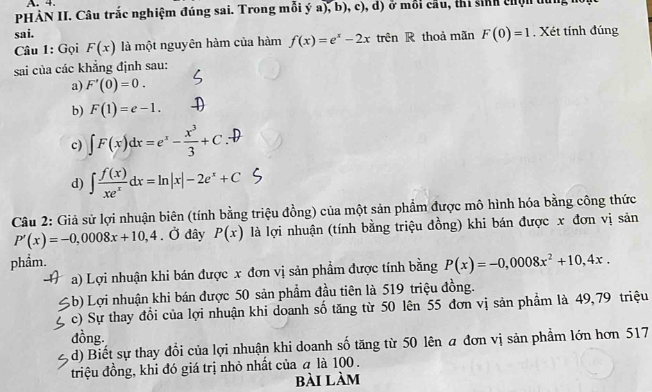 PHÀN II. Câu trắc nghiệm đúng sai. Trong mỗi ý a), b), c), d) ở mối cầu, thi sinh chịn dùng h
sai.
* Câu 1: Gọi F(x) là một nguyên hàm của hàm f(x)=e^x-2x trên R thoả mãn F(0)=1. Xét tính đúng
sai của các khẳng định sau:
a) F'(0)=0.
b) F(1)=e-1.
c) ∈t F(x)dx=e^x- x^3/3 +C.
d) ∈t  f(x)/xe^x dx=ln |x|-2e^x+C
Câu 2: Giả sử lợi nhuận biên (tính bằng triệu đồng) của một sản phẩm được mô hình hóa bằng công thức
P'(x)=-0,0008x+10,4 ( Ở đây P(x) là lợi nhuận (tính bằng triệu đồng) khi bán được x đơn vị sản
phẩm. P(x)=-0,0008x^2+10,4x.
a) Lợi nhuận khi bán được x đơn vị sản phẩm được tính bằng
Ab) Lợi nhuận khi bán được 50 sản phẩm đầu tiên là 519 triệu đồng.
c) Sự thay đồi của lợi nhuận khi doanh số tăng từ 50 lên 55 đơn vị sản phẩm là 49,79 triệu
đồng.
d) Biết sự thay đổi của lợi nhuận khi doanh số tăng từ 50 lên a đơn vị sản phầm lớn hơn 517
triệu đồng, khi đó giá trị nhỏ nhất của a là 100.
bài làm