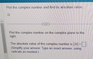 Plot the complex number and find its absolute value. 
2i 
Plot the complex number on the complex plane to the 
right 
The absolute value of the complex number is |2i|=□
(Simplify your answer Type an exact answer, using 
radicals as needed )