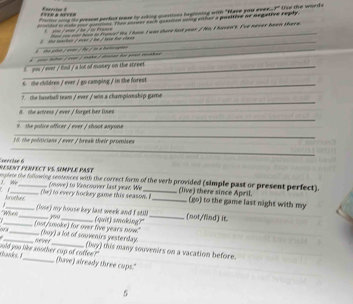 Exercian S 
Practise using the present perfect tense by asking questions beginning with "Have you ever r'' Use the words 
EVer & NeVeR 
provided to make your questions. Then answer each question using either a positive or negative reply, 
Have you ever been to France? Yes, I have. I was there last year. / No, I haven't. I've never been there, 
L you / ever / be / to France 
_ 
the teacher / ever / be / late for class 
4. the pilot / ever / fly / in a helicopter 
4. your father / ever / make / dinner for your mother 
_ 
9. you / ever / find / a lot of money on the street 
_ 
6. the children / ever / go camping / in the forest 
7. the baseball team / ever / win a championship game 
_ 
B. the actress / ever / forget her lines 
_ 
9. the police officer / ever / shoot anyone 
_ 
_ 
10. the politicians / ever / break their promises 
Exercise 6 
RESeNt PERfECt VS. simplé Past 
L. We mplete the following sentences with the correct form of the verb provided (simple past or present perfect). 
(move) to Vancouver last year. We (live) there since April. 
(be) to every hockey game this season. I 
brother 
____(go) to the game last night with my 
/ 
(lose) my house key last week and I still (not/find) it. 
you 
"When_ _(quit) smoking?"_ 
I_ _(not/smoke) for over five years now." 
ora 
(buy) a lot of souvenirs yesterday. 
_never_ (buy) this many souvenirs on a vacation before. 
ould you like another cup of coffee?" 
thanks. I_ (have) already three cups." 
5