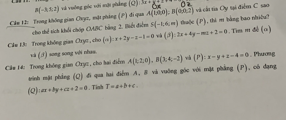 Cầu rr.
B(-3;5;2) và vuông góc với mặt phẳng (Q): 3x+y+z+4=
Câu 12: Trong không gian Oxyz, mặt phẳng (P) đi qua A(1;0;0); B(0;0;2) và cắt tia Oy tại điểm C sao 
cho thể tích khối chóp OABC bằng 2. Biết điểm S(-1;6;m) thuộc (P), thì m bằng bao nhiêu? 
Câu 13: Trong không gian Oxyz , cho (α): x+2y-z-1=0 và (beta ):2x+4y-mz+2=0. Tìm m đề (α) 
và (♂) song song với nhau. 
Câu 14: Trong không gian Oxyz, cho hai điểm A(1;2;0), B(3;4;-2) và (P) : x-y+z-4=0. Phương 
trình mặt phẳng (Q) đi qua hai điểm A, B và vuông góc với mặt phẳng (P), có dạng 
(Q): ax+by+cz+2=0. Tính T=a+b+c.