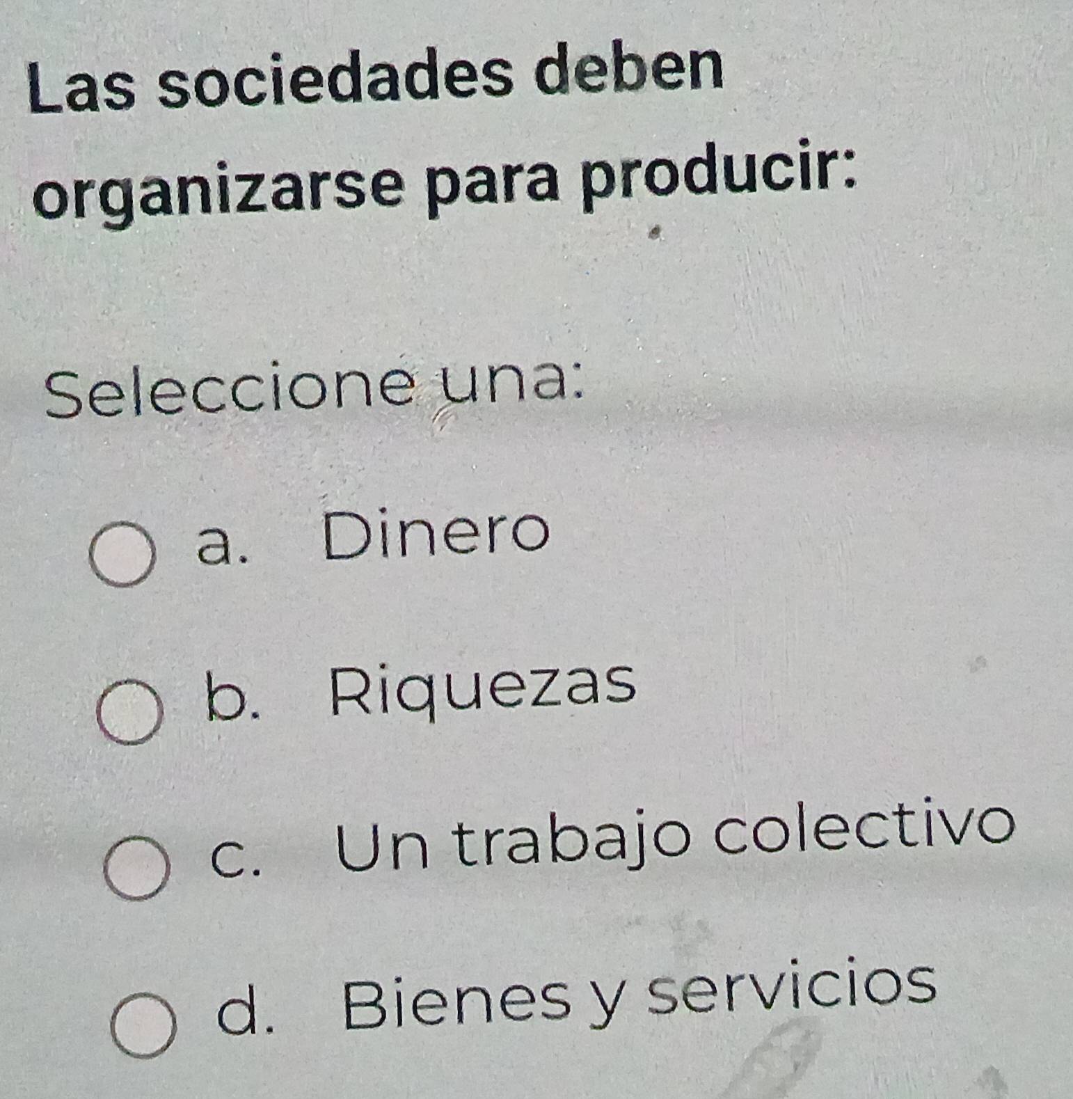 Las sociedades deben
organizarse para producir:
Seleccione una:
a. Dinero
b. Riquezas
c. Un trabajo colectivo
d. Bienes y servicios