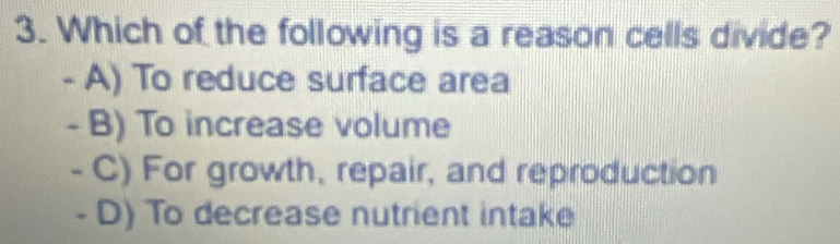 Which of the following is a reason cells divide?
- A) To reduce surface area
- B) To increase volume
- C) For growth, repair, and reproduction
- D) To decrease nutrient intake