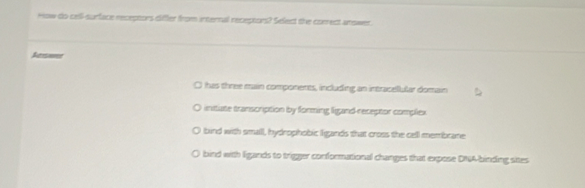 How do cell-surface receptors differ from internal recepton? Select the correct answer.
I has three main components, including an intracallular domain
initiate transcrption by forming ligand receptor complex
bind with small, hydrophobic ligands that croas the cell membrane
bind with ligands to trigger conformational changes that expose DNA-binding sites