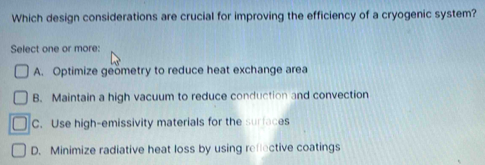 Which design considerations are crucial for improving the efficiency of a cryogenic system?
Select one or more:
A. Optimize geömetry to reduce heat exchange area
B. Maintain a high vacuum to reduce conduction and convection
C. Use high-emissivity materials for the surfaces
D. Minimize radiative heat loss by using reflective coatings