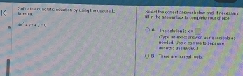 Select the comect asssar below and, if necessary
là r r ula Solve the quadratic equation by usitg the geadratic n'll in the assiear box to complete your chroice
x=□
4x^2+(x+3=0 A. The soluton is (Type an exact answer, using radicals as
nn wers as needed . neéded. Use a comoe to separate
B. Tee are no real roots.