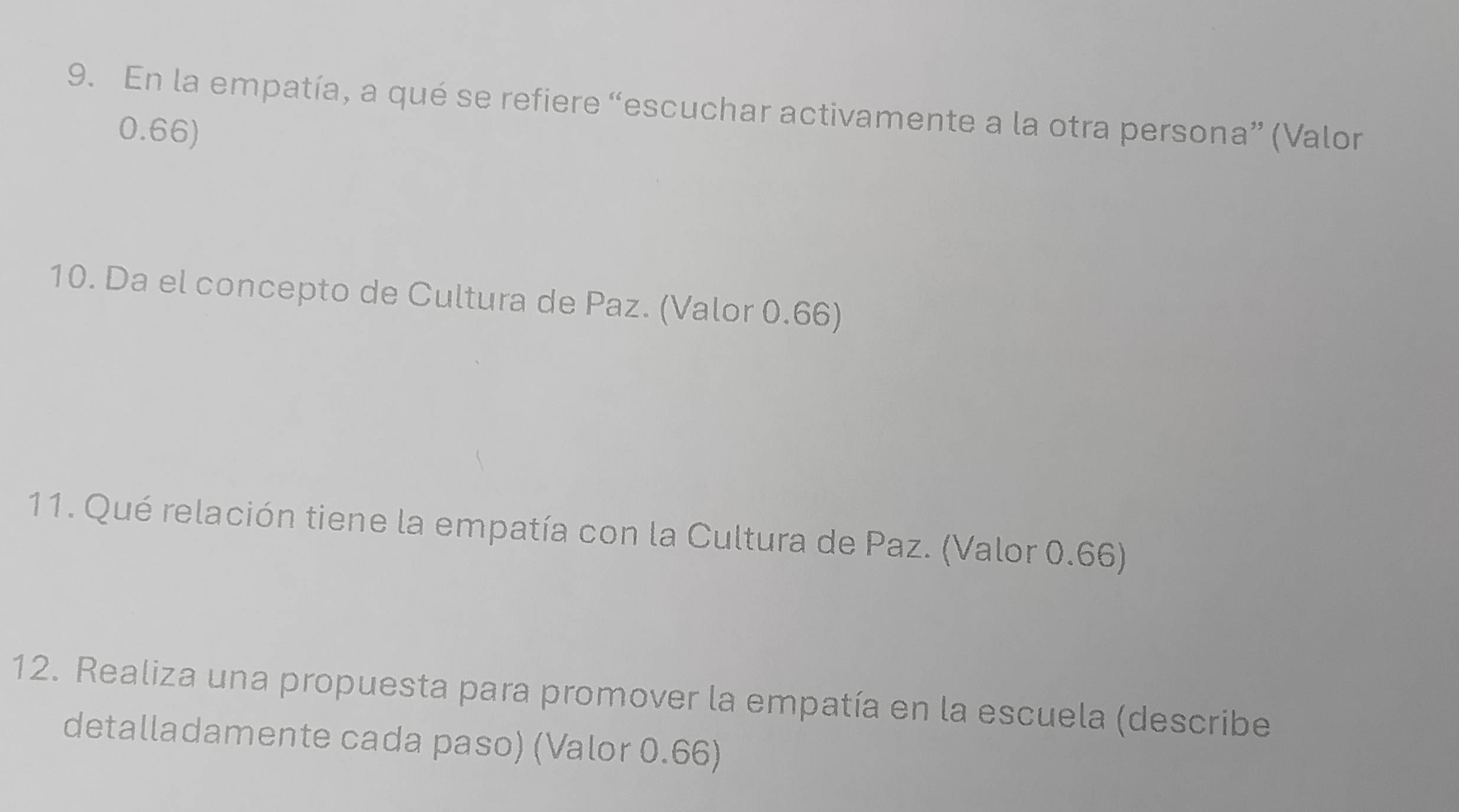 En la empatía, a qué se refiere “escuchar activamente a la otra persona” (Valor
0.66) 
10. Da el concepto de Cultura de Paz. (Valor 0.66) 
11. Qué relación tiene la empatía con la Cultura de Paz. (Valor 0.66) 
12. Realiza una propuesta para promover la empatía en la escuela (describe 
detalladamente cada paso) (Valor 0.66)