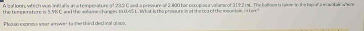 A balloon, which was initially at a temperature of 23.2 C and a pressure of 2.800 bar occupies a volume of 319.2 mL. The balloon is taken to the top of a mountain where 
the temperature is 5.98 C and the volume changes to 0.45 L. What is the pressure in at the top of the mountain, in torr? 
Please express your answer to the third decimal place.