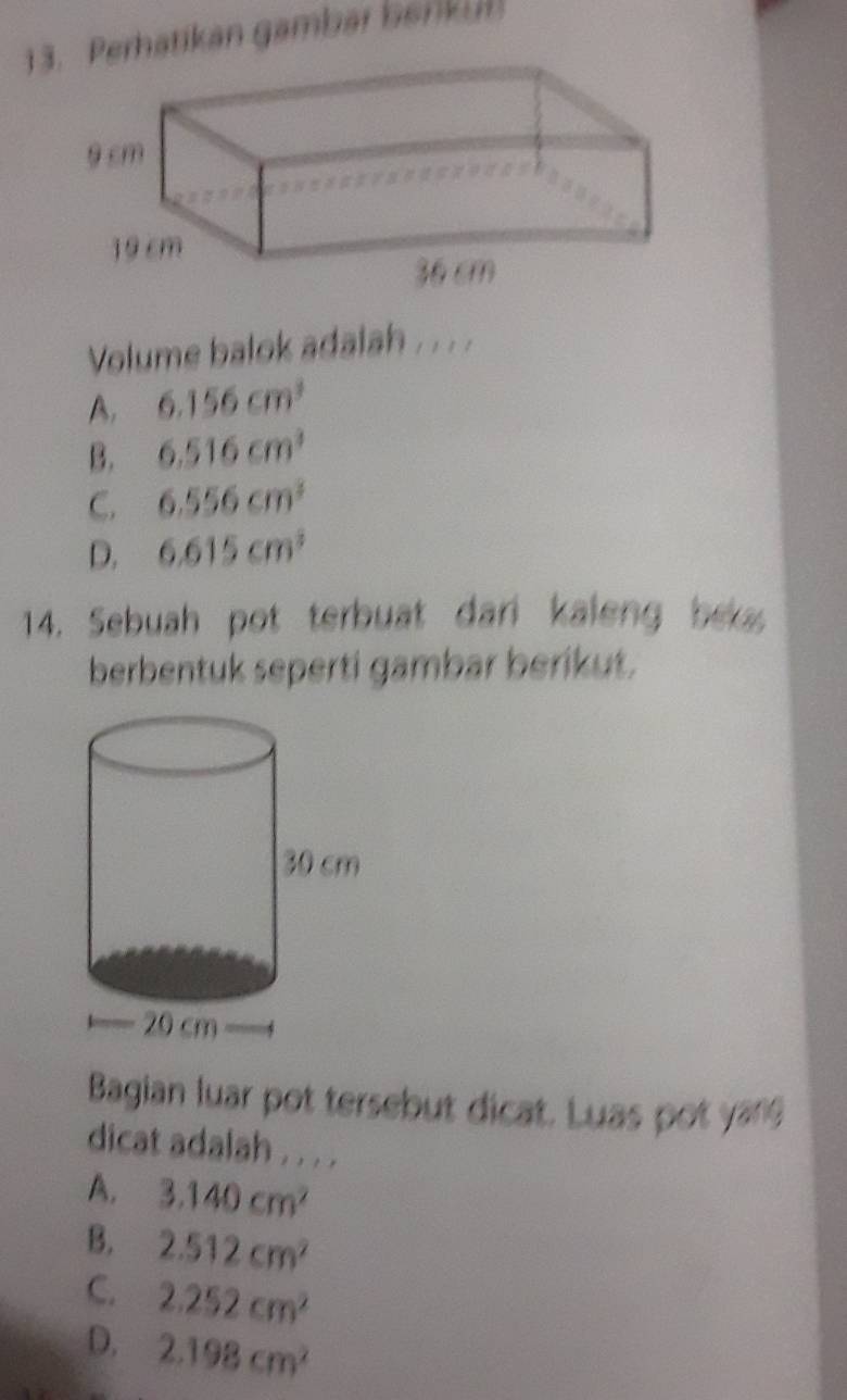 Perhatikan gambar benkul
Volume balok adalah . . .
A. 6.156cm^3
B. 6.516cm^3
C. 6.556cm^3
D. 6.615cm^3
14. Sebuah pot terbuat dari kaleng be
berbentuk seperti gambar berikut.
Bagian luar pot tersebut dicat. Luas pot yang
dicat adalah . . . .
A. 3.140cm^2
B. 2.512cm^2
C. 2.252cm^2
D. 2.198cm^2