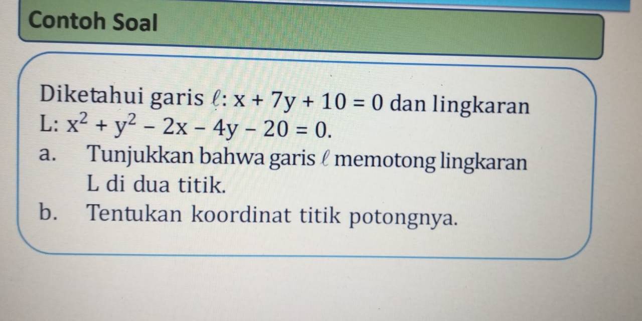 Contoh Soal
Diketahui garis (: x+7y+10=0 dan lingkaran
L: x^2+y^2-2x-4y-20=0. 
a. Tunjukkan bahwa garis memotong lingkaran
L di dua titik.
b. Tentukan koordinat titik potongnya.