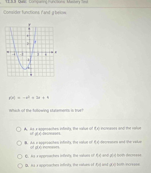 12.3,3 Quiz: Comparing Functions: Mastery Test
Consider functions fand ɡbelow.
g(x)=-x^2+2x+4
Which of the following statements is true?
A. As x approaches infinity, the value of f(x) increases and the value
of g(x) decreases.
B. As x approaches infinity, the value of f(x) decreases and the value
of g(x) increases.
C. As x approaches infinity, the values of f(x) and g(x) both decrease.
D. As x approaches infinity, the values of f(x) and g(x) both increase.