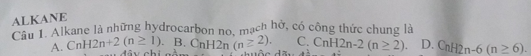 ALKANE
Câu 1. Alkane là những hydrocarbon no. mạch hở, có công thức chung là
C. CnH2n-2(n≥ 2). D. CnH2n-6(n≥ 6).
A. CnH2n+2(n≥ 1). B. CnH2n(n≥ 2). 
đ â y chi gộ