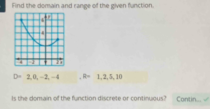 Find the domain and range of the given function.
D=2,0,-2,-4 ,R=1,2,5,10
Is the domain of the function discrete or continuous? Contin...