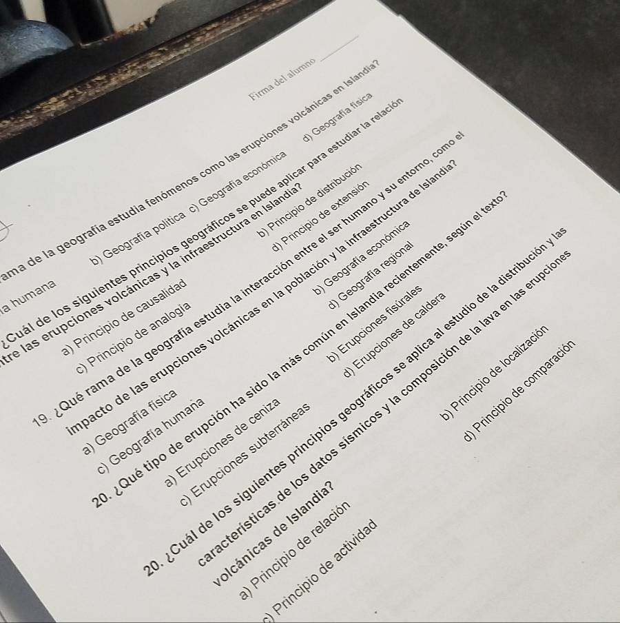 Firma del alumné
) Geografía físic
a de la geografía estudia fenómenos como las erupciones volcánicas en Isla
Principio de distribució
Principio de extensió
El de los siguientes principios geográficos se puede aplicar para estudiar la rna
a humana Geografía política c) Geografía económi
Geografía económia
las erupciones volcánicas y la infraestructura en Islan
) Geografía region
Qué rama de la geografía estudia la interacción entre el ser humano y su entorno
cto de las erupciones volcánicas en la población y la infraestructura de la
) Principio de causalida
) Principio de analogí
ué tipo de erupción ha sido la más común en Islandia recientemente, segú
Erupciones de ceniz ) Erupciones fisúrale
Erupciones subterráne Erupciones de calde
al de los siguientes principios geográficos se aplica al estudio de la distri
rísticas de los datos sísmicos y la composición de la lava en las e
) Geografía físic
) Geografía human
Principio de relaci Principio de localizac
Principio de activid Principio de comparac
IIcánicas de Islandi