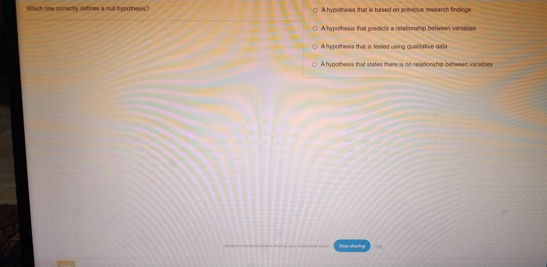 Which one correctly defines a null hypothesis? A hypothesis that is based on previous research findings
A hypothesis that predicts a relationship between variables
A hypothesis that is tested using qualitative data
A hypothesis that states there is no relationship between variables
etantra.com is sharing your screen and audio Stop sharing Hide