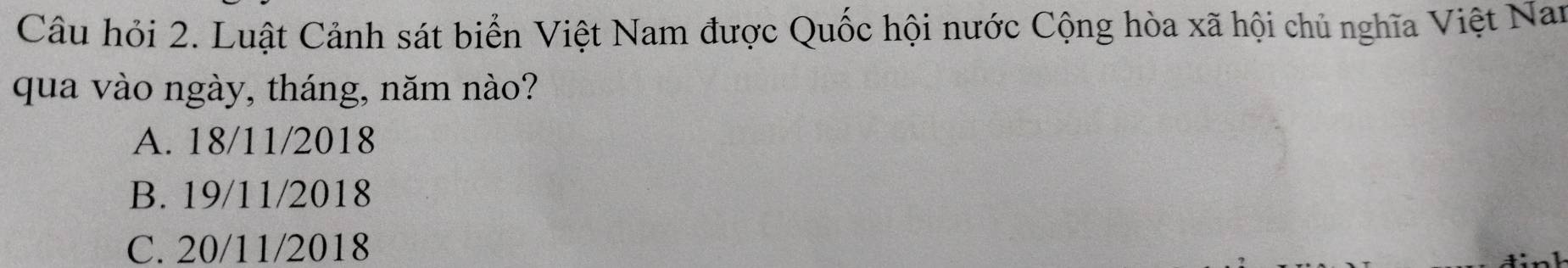 Câu hỏi 2. Luật Cảnh sát biển Việt Nam được Quốc hội nước Cộng hòa xã hội chủ nghĩa Việt Nan
qua vào ngày, tháng, năm nào?
A. 18/11/2018
B. 19/11/2018
C. 20/11/2018