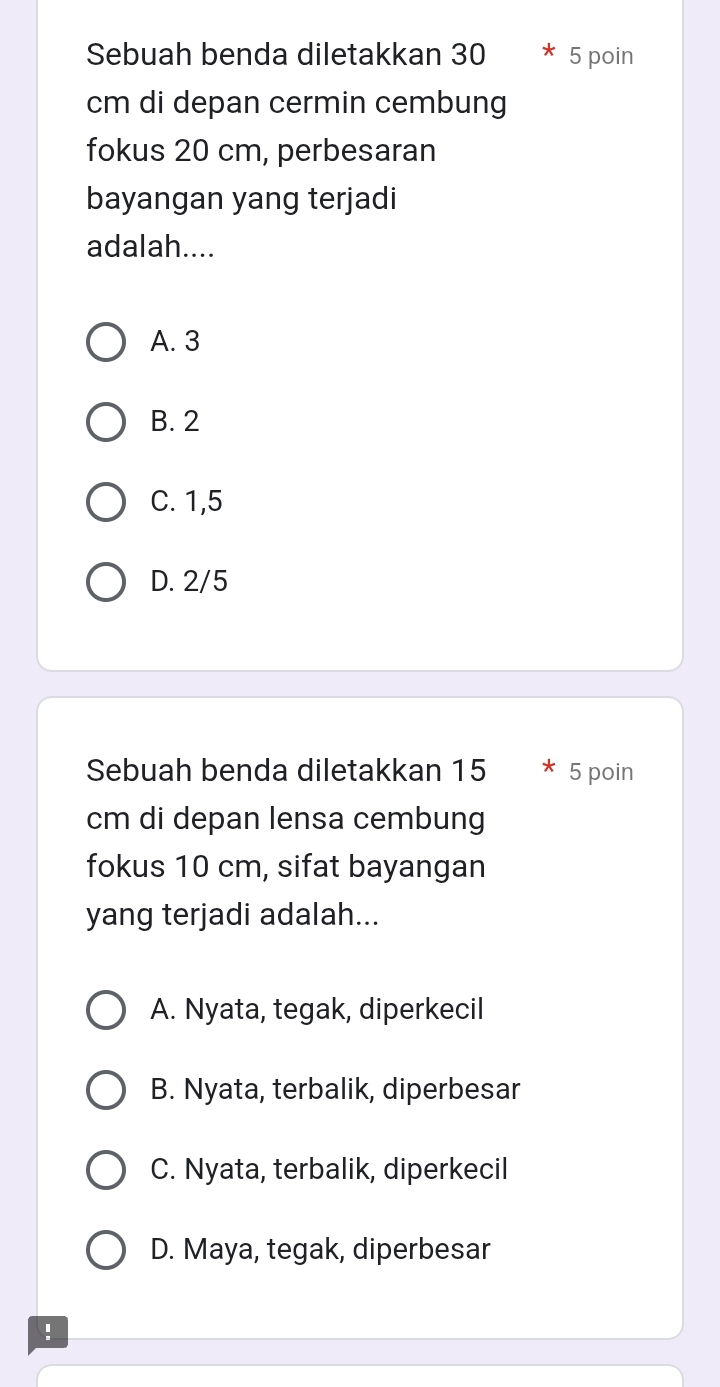 Sebuah benda diletakkan 30 5 poin
cm di depan cermin cembung
fokus 20 cm, perbesaran
bayangan yang terjadi
adalah....
A. 3
B. 2
C. 1,5
D. 2/5
Sebuah benda diletakkan 15 5 poin
cm di depan lensa cembung
fokus 10 cm, sifat bayangan
yang terjadi adalah...
A. Nyata, tegak, diperkecil
B. Nyata, terbalik, diperbesar
C. Nyata, terbalik, diperkecil
D. Maya, tegak, diperbesar
!