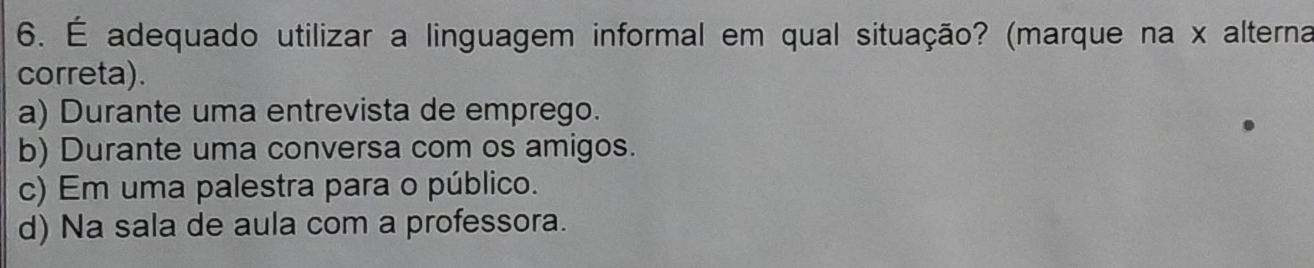 É adequado utilizar a linguagem informal em qual situação? (marque na x alterna
correta).
a) Durante uma entrevista de emprego.
b) Durante uma conversa com os amigos.
c) Em uma palestra para o público.
d) Na sala de aula com a professora.