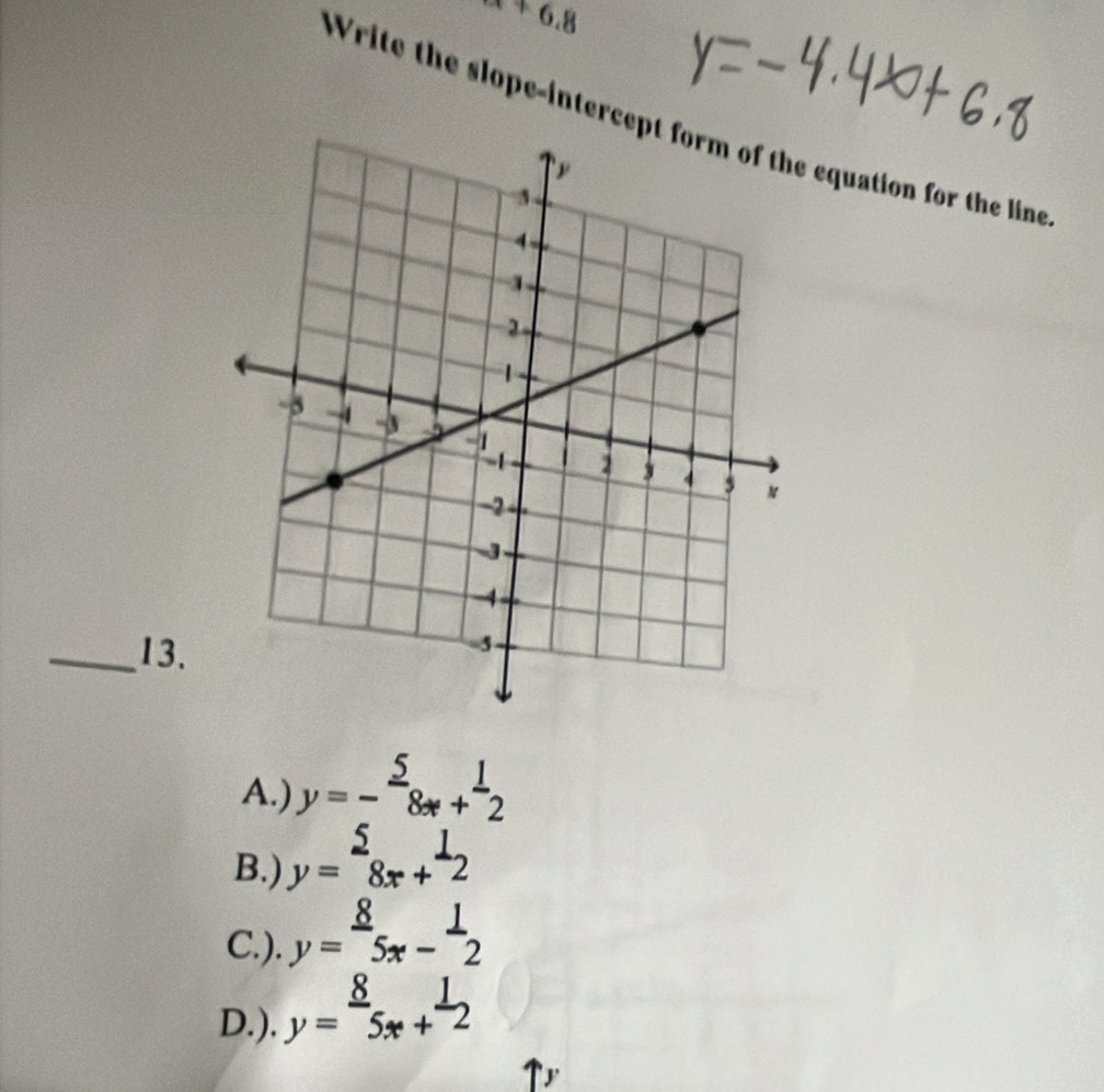 a+6.8 
Write the slope-intercep equation for the line
_13.
A.) y=- 5/8x + 1/2 
B.) y=beginarrayr 2 8x+endarray beginarrayr 1 2endarray |
C.). y= 8/5x - 1/2 
D.). y= 8/5x + 1/2 