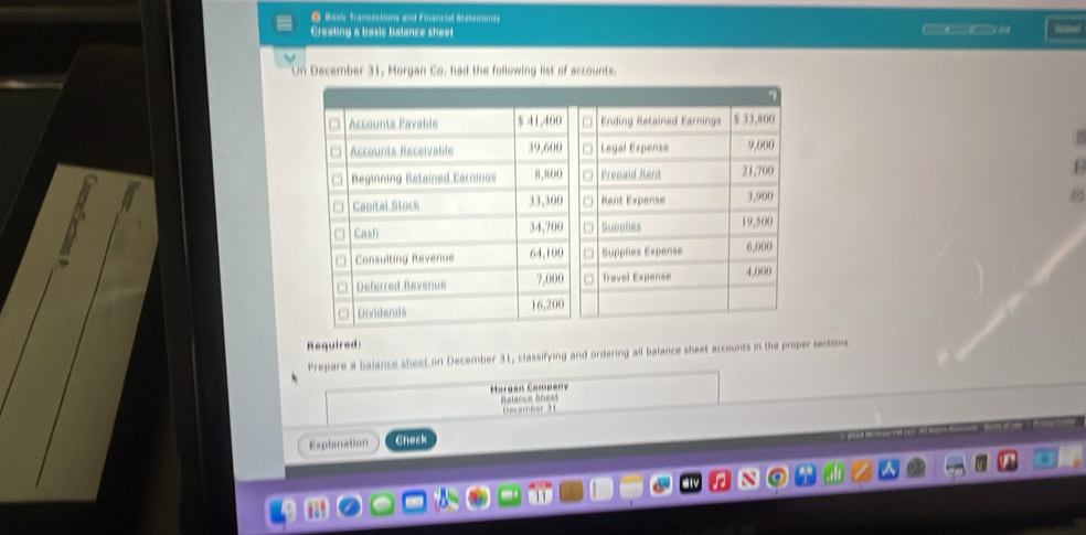 Bass Transactums and Folancial Statements 
Creating a basic balance sheet Rune 
December 31, Morgan Co. had the following list of accounts. 
F 
Required 
Prepare a balance sheel on December 31, classifying and ordering all balance sheet accounts in the proper sections. 
Morgan Company 
Bstarce Shest December t 
Explanation Check