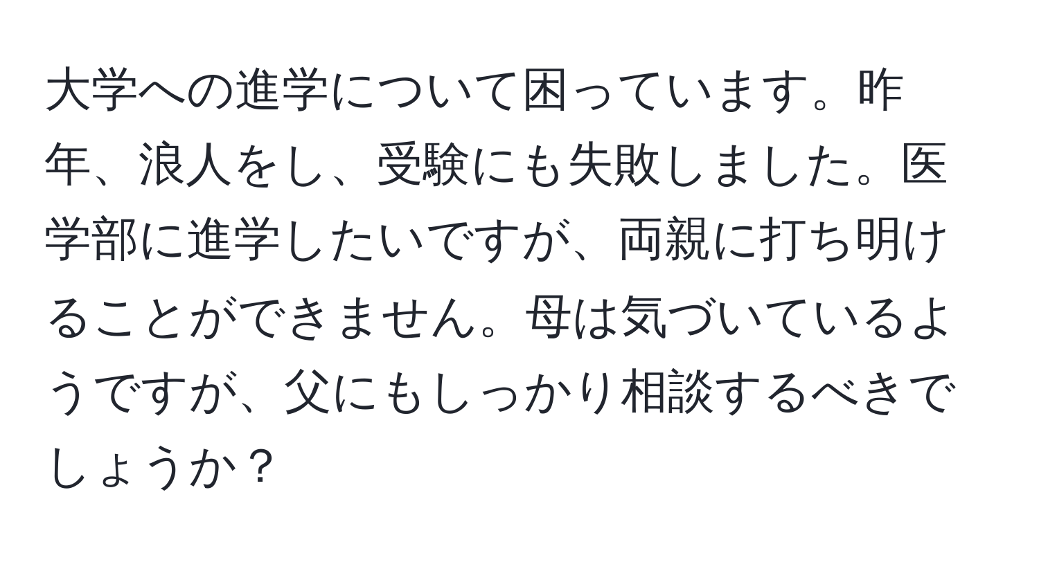 大学への進学について困っています。昨年、浪人をし、受験にも失敗しました。医学部に進学したいですが、両親に打ち明けることができません。母は気づいているようですが、父にもしっかり相談するべきでしょうか？