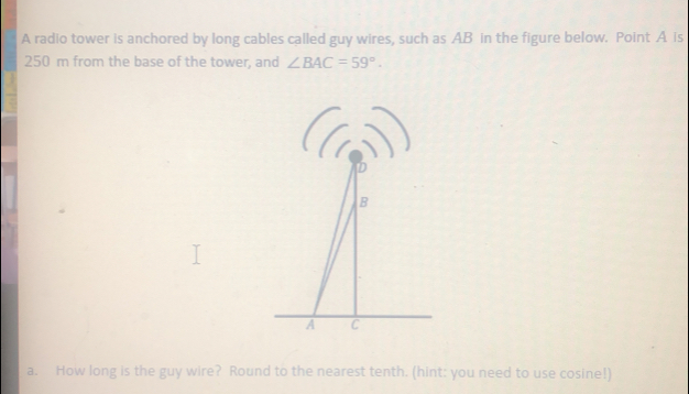 A radio tower is anchored by long cables called guy wires, such as AB in the figure below.  Point A is
250 m from the base of the tower, and ∠ BAC=59°
a.  How long is the guy wire?  Round to the nearest tenth. (hint: you need to use cosine!)