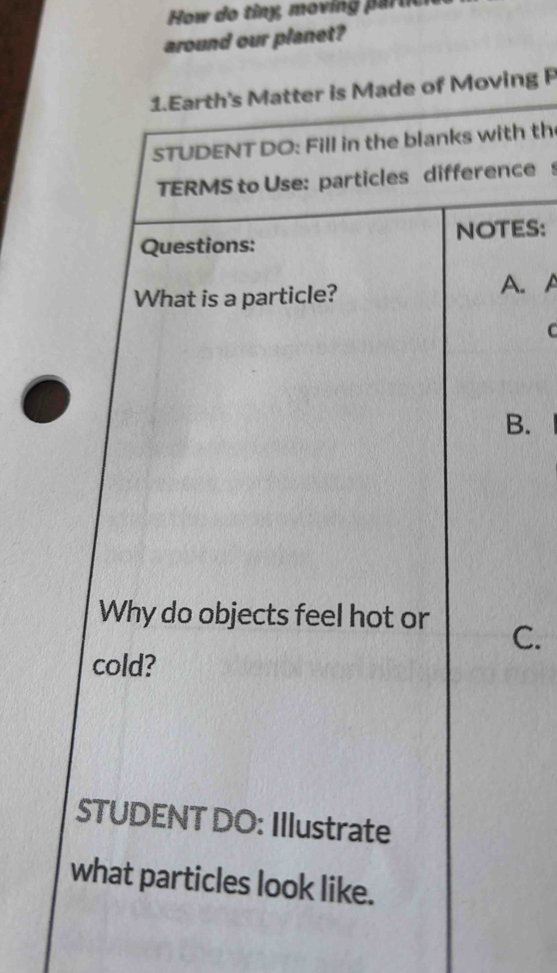 How do tiny, moving p ar tc 
around our planet? 
1.Earth's Matter is Made of Moving P 
STUDENT DO: Fill in the blanks with th 
TERMS to Use: particles difference 
Questions: NOTES: 
What is a particle? A. A 
C 
B. 
Why do objects feel hot or 
C. 
cold? 
STUDENT DO: Illustrate 
what particles look like.