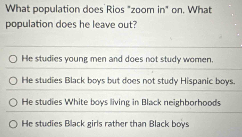 What population does Rios "zoom in" on. What
population does he leave out?
He studies young men and does not study women.
He studies Black boys but does not study Hispanic boys.
He studies White boys living in Black neighborhoods
He studies Black girls rather than Black boys