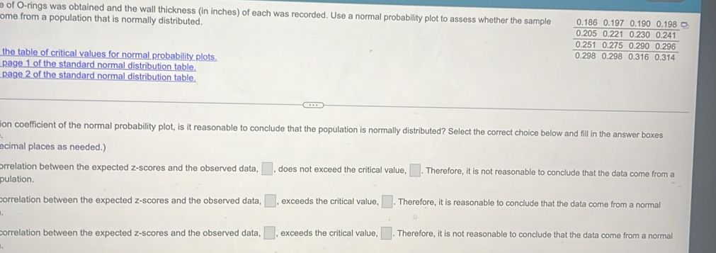 of O-rings was obtained and the wall thickness (in inches) of each was recorded. Use a normal probability plot to assess whether the sample 0.186 0.197 0.190 0.198 □
ome from a population that is normally distributed. 0.205 0.221 0.230 0.241
0.251 0.275 0.290 0.296
the table of critical values for normal probability plots.
0.298 0.298 0.316 0.314
page 1 of the standard normal distribution table.
page 2 of the standard normal distribution table.
ion coefficient of the normal probability plot, is it reasonable to conclude that the population is normally distributed? Select the correct choice below and fill in the answer boxes
ecimal places as needed.)
orrelation between the expected z-scores and the observed data, □ , does not exceed the critical value, □. Therefore, it is not reasonable to conclude that the data come from a
pulation.
correlation between the expected z-scores and the observed data, □ , exceeds the critical value, □. Therefore, it is reasonable to conclude that the data come from a normal
correlation between the expected z-scores and the observed data, □ , exceeds the critical value, □. Therefore, it is not reasonable to conclude that the data come from a normal