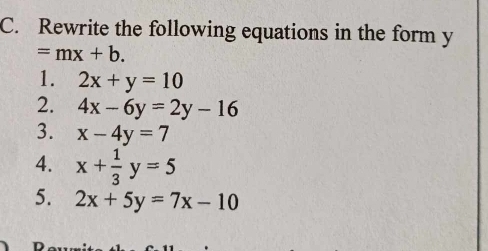 Rewrite the following equations in the form y
=mx+b. 
1. 2x+y=10
2. 4x-6y=2y-16
3. x-4y=7
4. x+ 1/3 y=5
5. 2x+5y=7x-10